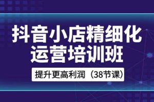 抖音小店-精细化运营培训班，提升更高利润（38节课）