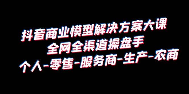 抖音商业 模型解决方案大课 全网全渠道操盘手 个人-零售-服务商-生产-农商插图