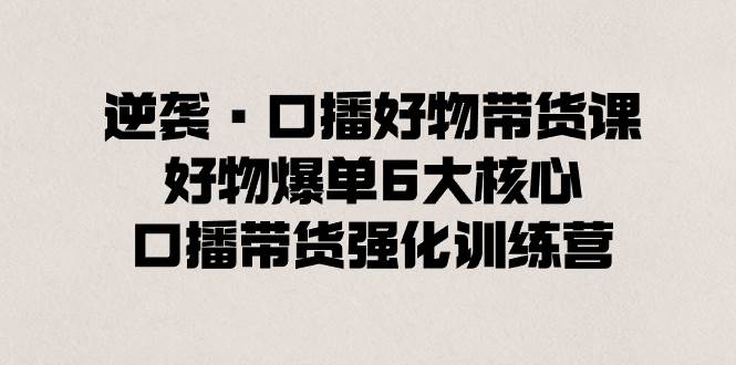 逆袭·口播好物带货课，好物爆单6大核心，口播带货强化训练营插图