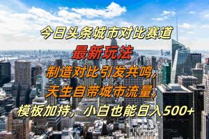 今日头条城市对比赛道最新玩法，制造对比引发共鸣，天生自带城市流量，模板加持，小白也能日入500+